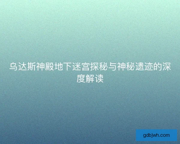 乌达斯神殿地下迷宫探秘与神秘遗迹的深度解读