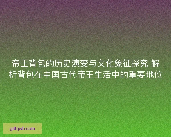 帝王背包的历史演变与文化象征探究 解析背包在中国古代帝王生活中的重要地位