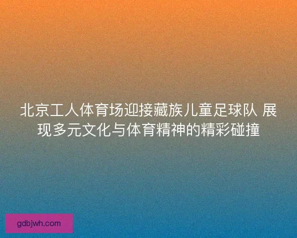 北京工人体育场迎接藏族儿童足球队 展现多元文化与体育精神的精彩碰撞