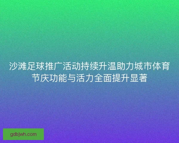沙滩足球推广活动持续升温助力城市体育节庆功能与活力全面提升显著