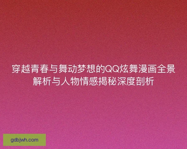 穿越青春与舞动梦想的QQ炫舞漫画全景解析与人物情感揭秘深度剖析