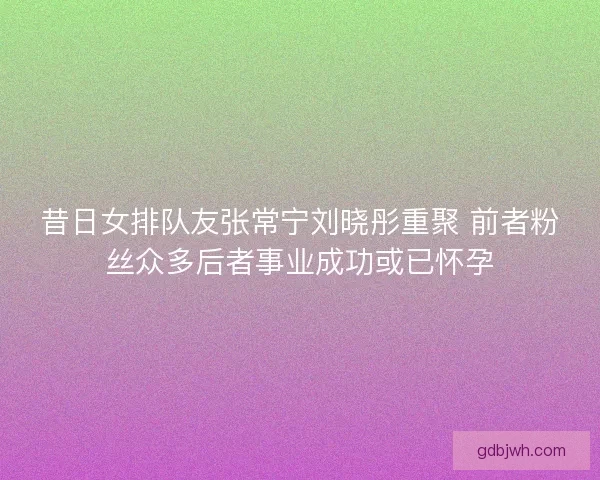 昔日女排队友张常宁刘晓彤重聚 前者粉丝众多后者事业成功或已怀孕