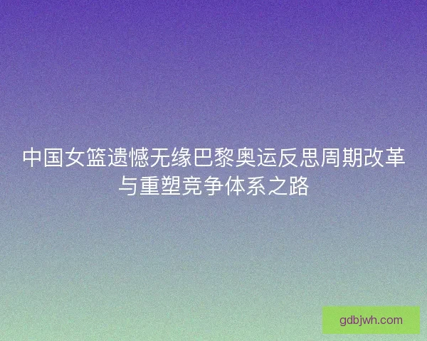 中国女篮遗憾无缘巴黎奥运反思周期改革与重塑竞争体系之路