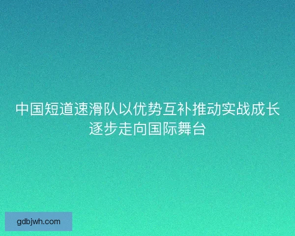 中国短道速滑队以优势互补推动实战成长逐步走向国际舞台