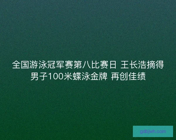 全国游泳冠军赛第八比赛日 王长浩摘得男子100米蝶泳金牌 再创佳绩