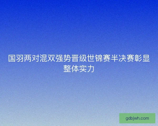 国羽两对混双强势晋级世锦赛半决赛彰显整体实力