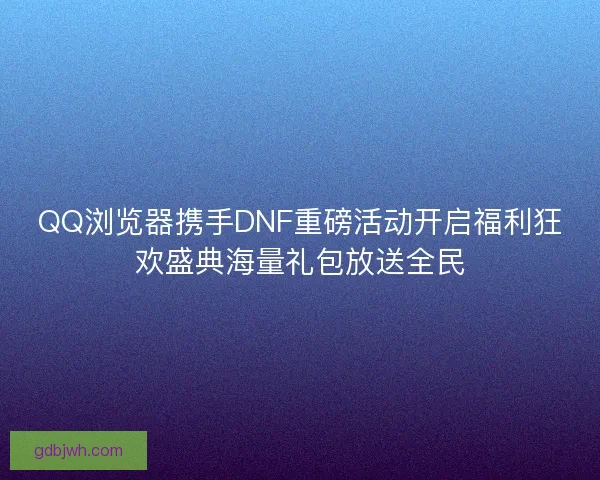 QQ浏览器携手DNF重磅活动开启福利狂欢盛典海量礼包放送全民